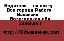 Водители BC на вахту. - Все города Работа » Вакансии   . Вологодская обл.,Вологда г.